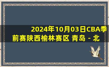 2024年10月03日CBA季前赛陕西榆林赛区 青岛 - 北控 全场录像